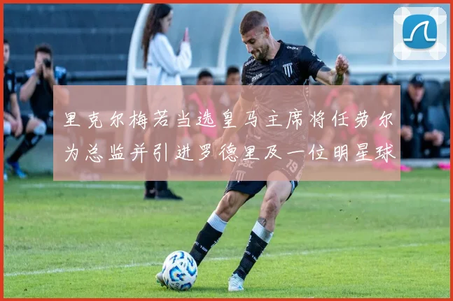 里克尔梅若当选皇马主席将任劳尔为总监并引进罗德里及一位明星球员