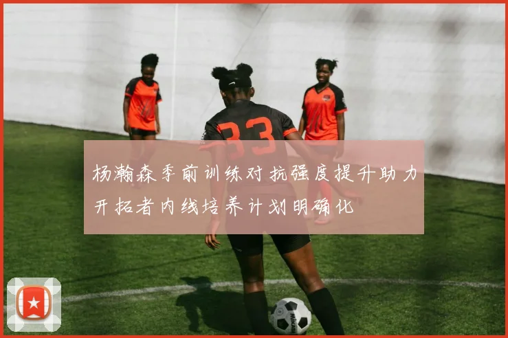 杨瀚森季前训练对抗强度提升助力开拓者内线培养计划明确化