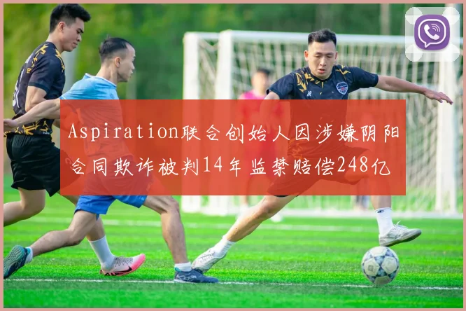 Aspiration联合创始人因涉嫌阴阳合同欺诈被判14年监禁赔偿248亿