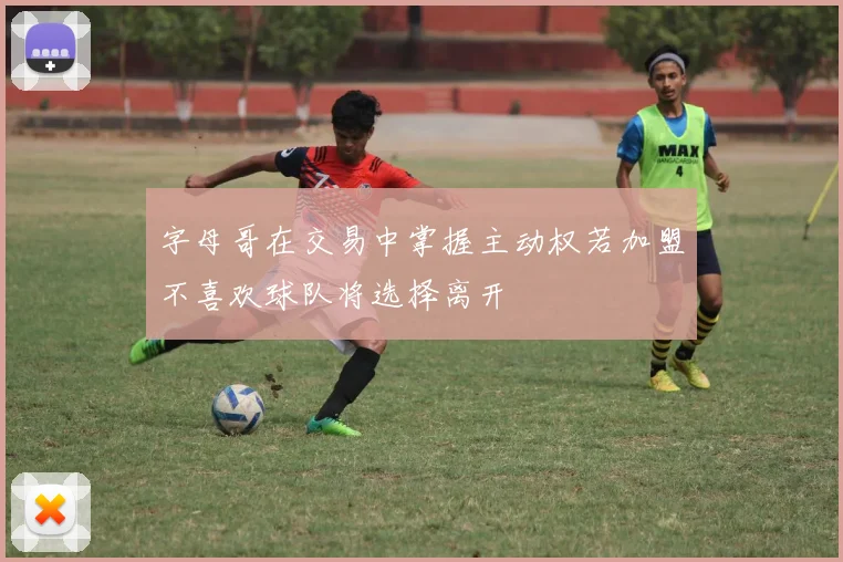 字母哥在交易中掌握主动权若加盟不喜欢球队将选择离开