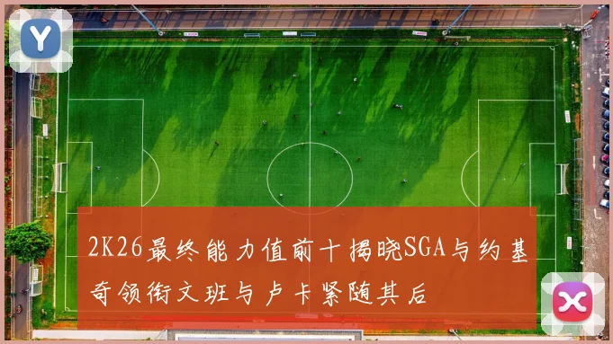 2K26最终能力值前十揭晓SGA与约基奇领衔文班与卢卡紧随其后