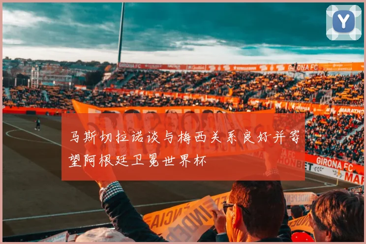 马斯切拉诺谈与梅西关系良好并寄望阿根廷卫冕世界杯