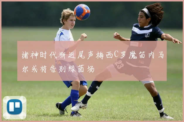 诸神时代渐近尾声梅西C罗魔笛内马尔或将告别绿茵场