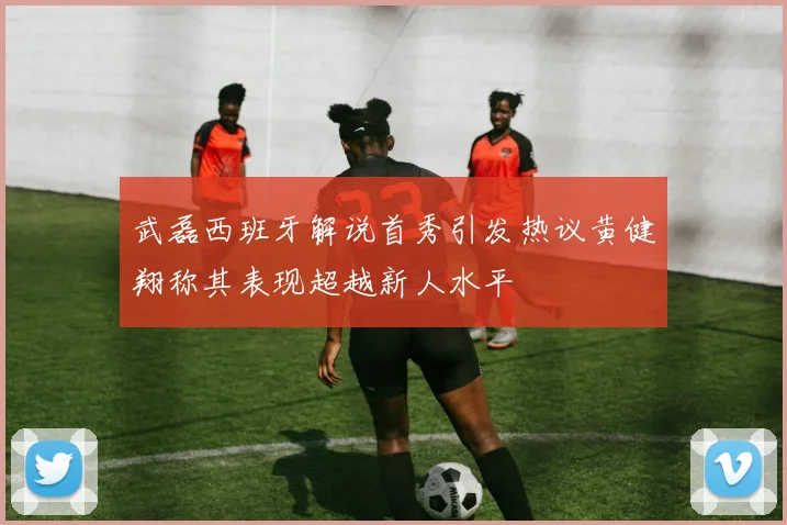 武磊西班牙解说首秀引发热议黄健翔称其表现超越新人水平
