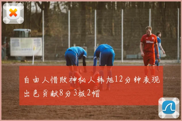 自由人惜败神秘人韩旭12分钟表现出色贡献8分3板2帽