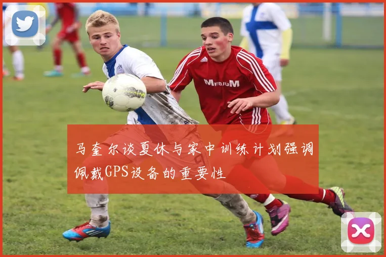 马奎尔谈夏休与家中训练计划强调佩戴GPS设备的重要性