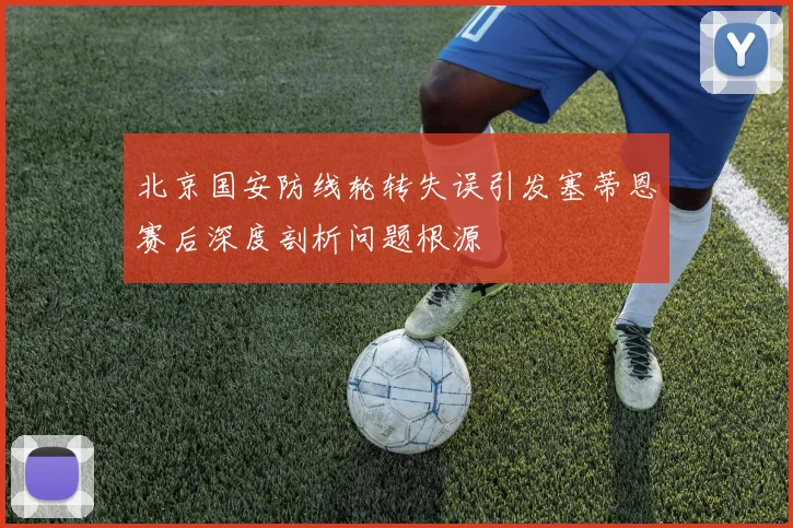 北京国安防线轮转失误引发塞蒂恩赛后深度剖析问题根源