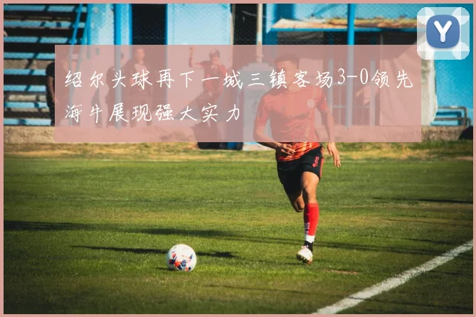 绍尔头球再下一城三镇客场3-0领先海牛展现强大实力
