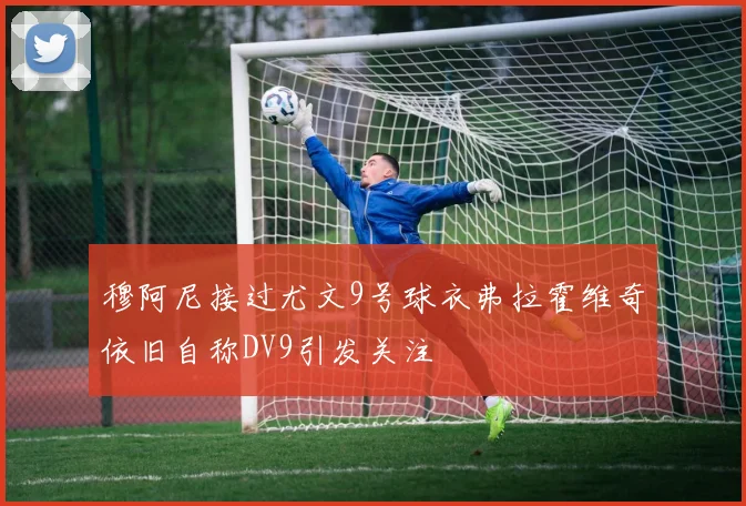穆阿尼接过尤文9号球衣弗拉霍维奇依旧自称DV9引发关注