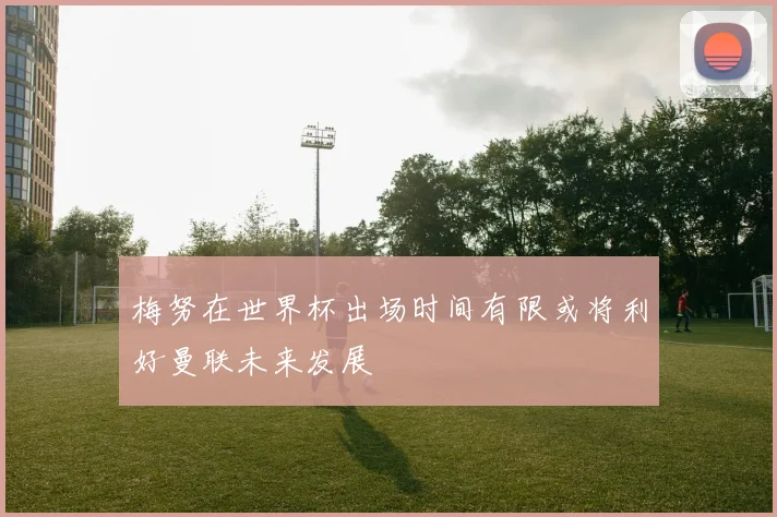 梅努在世界杯出场时间有限或将利好曼联未来发展