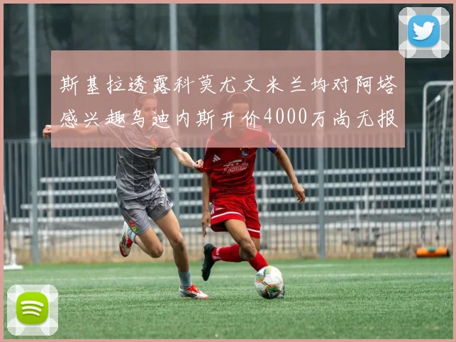 斯基拉透露科莫尤文米兰均对阿塔感兴趣乌迪内斯开价4000万尚无报价