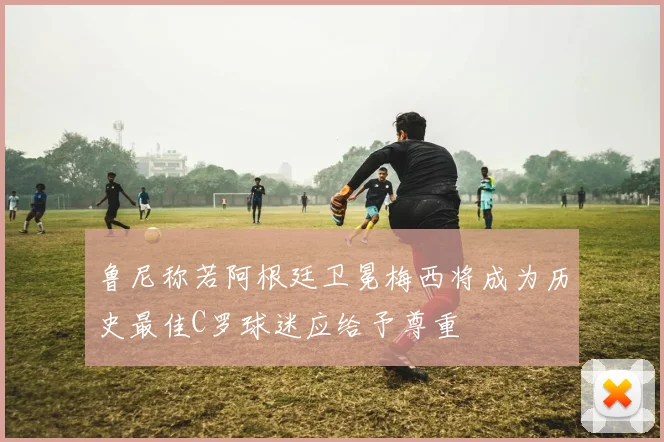 鲁尼称若阿根廷卫冕梅西将成为历史最佳C罗球迷应给予尊重