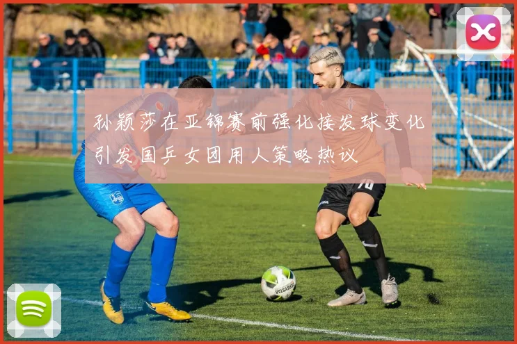 孙颖莎在亚锦赛前强化接发球变化引发国乒女团用人策略热议