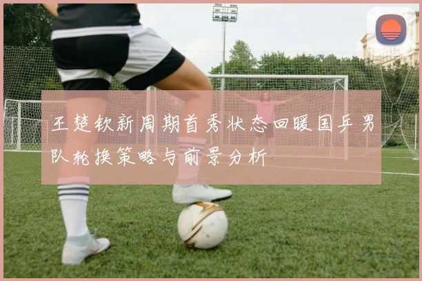 王楚钦新周期首秀状态回暖国乒男队轮换策略与前景分析