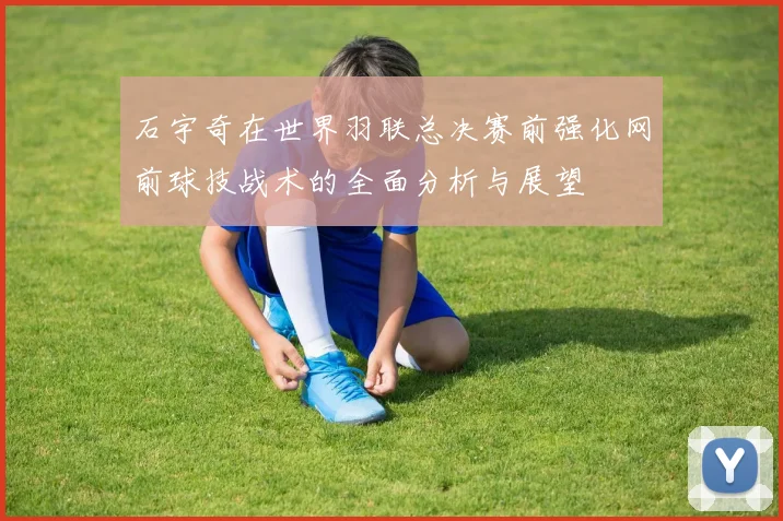 石宇奇在世界羽联总决赛前强化网前球技战术的全面分析与展望