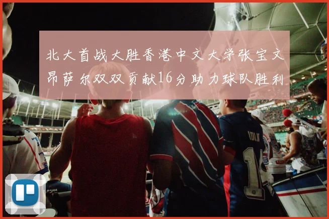 北大首战大胜香港中文大学张宝文昂萨尔双双贡献16分助力球队胜利