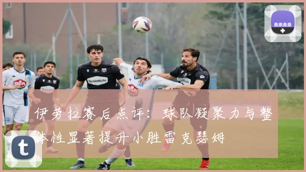 伊劳拉赛后点评:球队凝聚力与整体性显著提升小胜雷克瑟姆