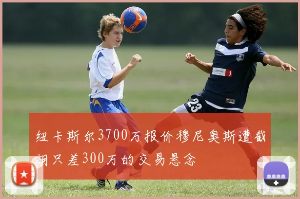 纽卡斯尔3700万报价穆尼奥斯遭截胡只差300万的交易悬念