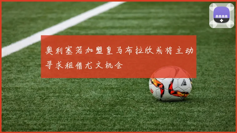 奥利塞若加盟皇马布拉欣或将主动寻求租借尤文机会