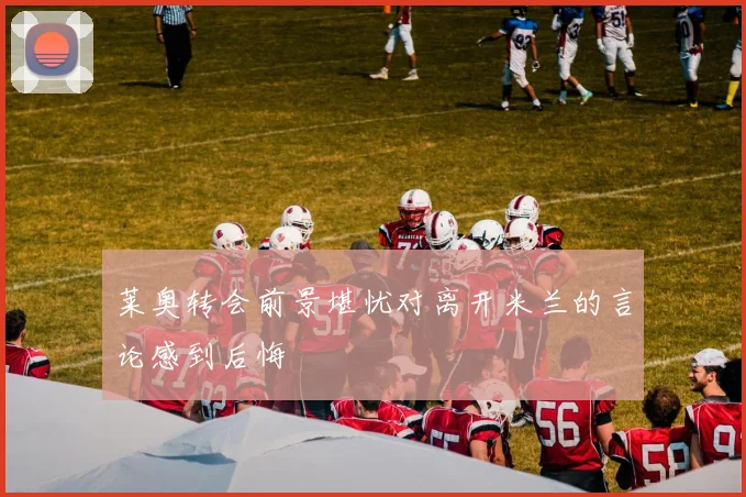 莱奥转会前景堪忧对离开米兰的言论感到后悔