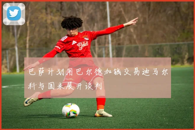 巴萨计划用巴尔德加钱交易迪马尔科与国米展开谈判