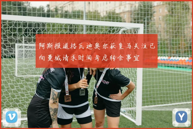 阿斯报道格瓦迪奥尔获皇马关注已向曼城请求时间考虑转会事宜