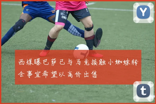西媒曝巴萨已与马竞接触小蜘蛛转会事宜希望以高价出售
