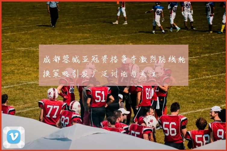 成都蓉城亚冠资格争夺激烈防线轮换策略引发广泛讨论与关注