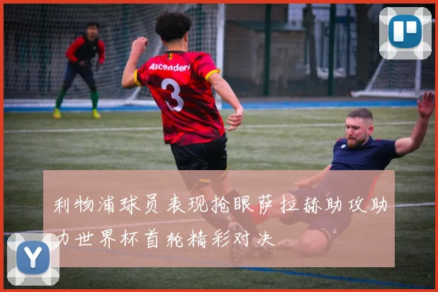 利物浦球员表现抢眼萨拉赫助攻助力世界杯首轮精彩对决