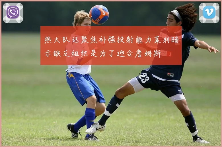 热火队记聚焦补强投射能力莱利暗示缺乏组织是为了迎合詹姆斯