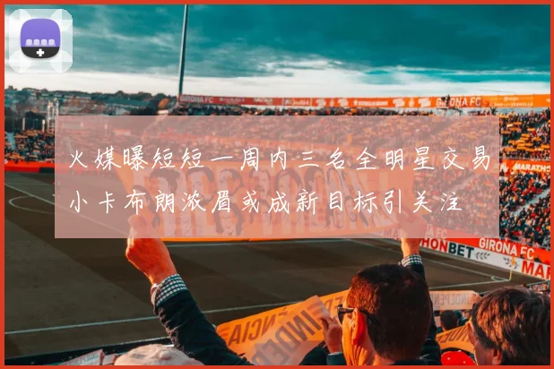 火媒曝短短一周内三名全明星交易小卡布朗浓眉或成新目标引关注