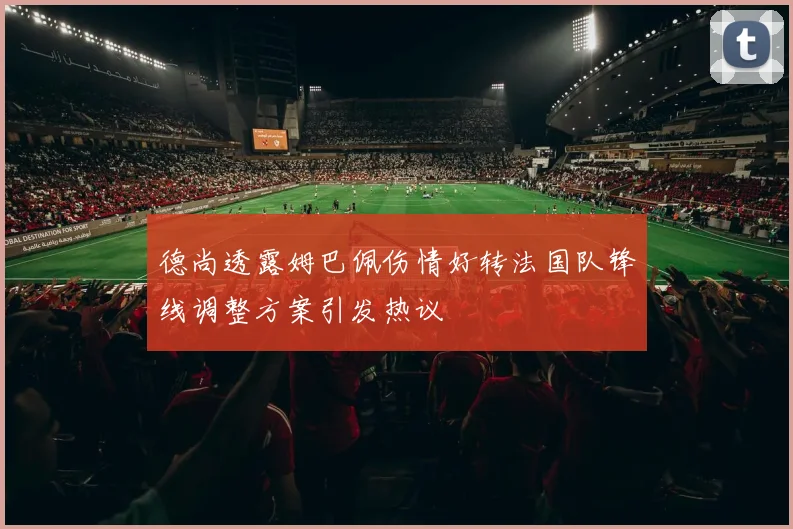 德尚透露姆巴佩伤情好转法国队锋线调整方案引发热议