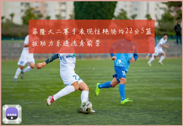 菲隆大二赛季表现惊艳场均22分5篮板助力乐透选秀前景