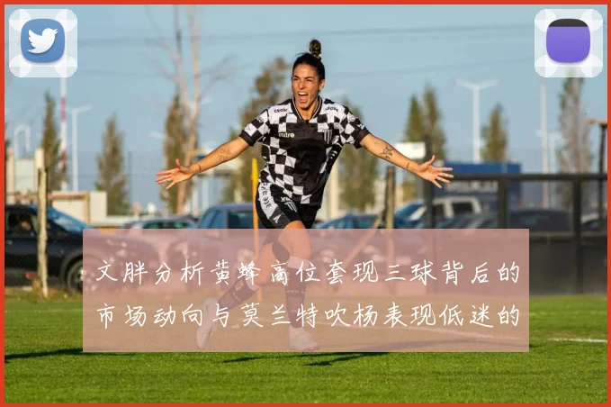 文胖分析黄蜂高位套现三球背后的市场动向与莫兰特吹杨表现低迷的影响