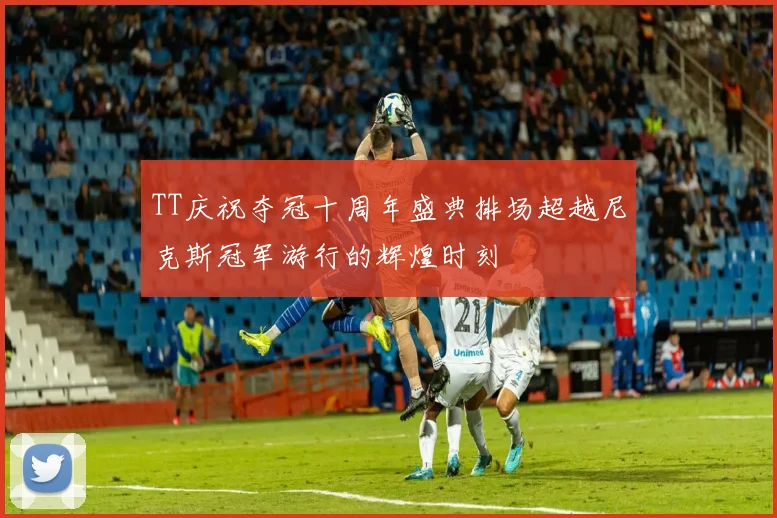 TT庆祝夺冠十周年盛典排场超越尼克斯冠军游行的辉煌时刻